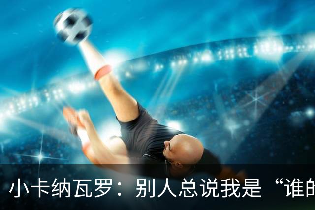 小卡纳瓦罗：别人总说我是“谁的弟弟”，那是别人的问题